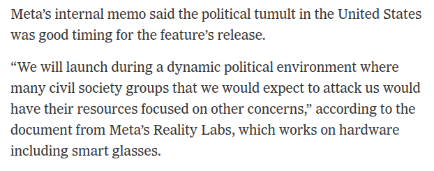 Screenshot text pulled from NYT story: Meta’s internal memo said the political tumult in the United States was good timing for the feature’s release.
“We will launch during a dynamic political environment where
many civil society groups that we would expect to attack us would
have their resources focused on other concerns,” according to the
document from Meta’s Reality Labs